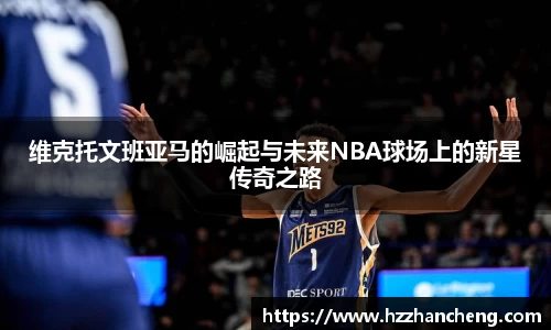 维克托文班亚马的崛起与未来NBA球场上的新星传奇之路
